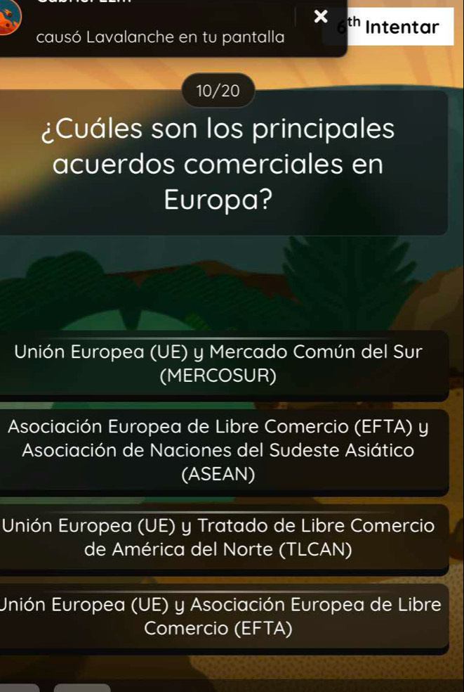 th Intentar
causó Lavalanche en tu pantalla
10/20
¿Cuáles son los principales
acuerdos comerciales en
Europa?
Unión Europea (UE) y Mercado Común del Sur
(MERCOSUR)
Asociación Europea de Libre Comercio (EFTA) y
Asociación de Naciones del Sudeste Asiático
(ASEAN)
Unión Europea (UE) y Tratado de Libre Comercio
de América del Norte (TLCAN)
Unión Europea (UE) y Asociación Europea de Libre
Comercio (EFTA)