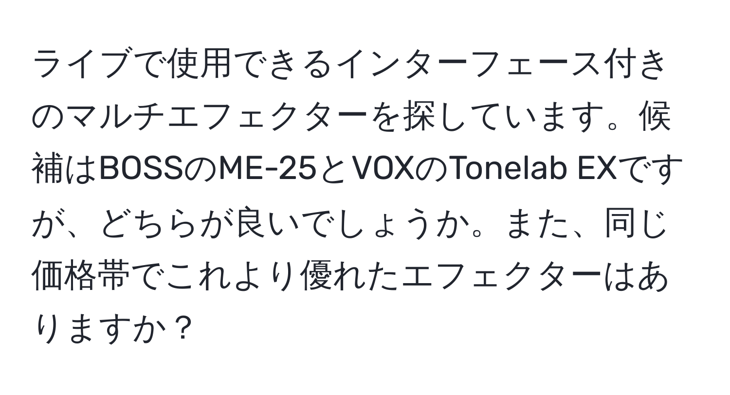 ライブで使用できるインターフェース付きのマルチエフェクターを探しています。候補はBOSSのME-25とVOXのTonelab EXですが、どちらが良いでしょうか。また、同じ価格帯でこれより優れたエフェクターはありますか？