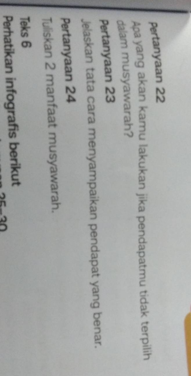 Pertanyaan 22
Apayang akan kamu lakukan jika pendapatmu tidak terpilih 
dalam musyawarah? 
Pertanyaan 23
Jelaskan tata cara menyampaikan pendapat yang benar. 
Pertanyaan 24
Tuliskan 2 manfaat musyawarah. 
Teks 6
Perhatikan infografis berikut
25-30