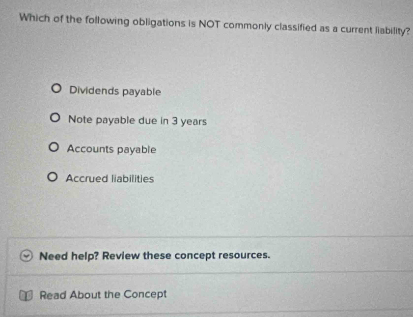 Which of the following obligations is NOT commonly classified as a current liability?
Dividends payable
Note payable due in 3 years
Accounts payable
Accrued liabilities
Need help? Review these concept resources.
Read About the Concept