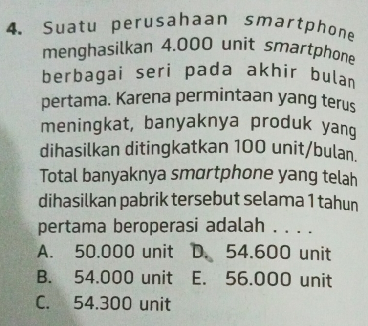 Suatu perusahaan smartphone
menghasilkan 4.000 unit smartphone
berbagai seri pada akhir bulan
pertama. Karena permintaan yang terus
meningkat, banyaknya produk yang
dihasilkan ditingkatkan 100 unit/bulan.
Total banyaknya smαrtphone yang telah
dihasilkan pabrik tersebut selama 1 tahun
pertama beroperasi adalah . . . .
A. 50.000 unit D. 54.600 unit
B. 54.000 unit E. 56.000 unit
C. 54.300 unit