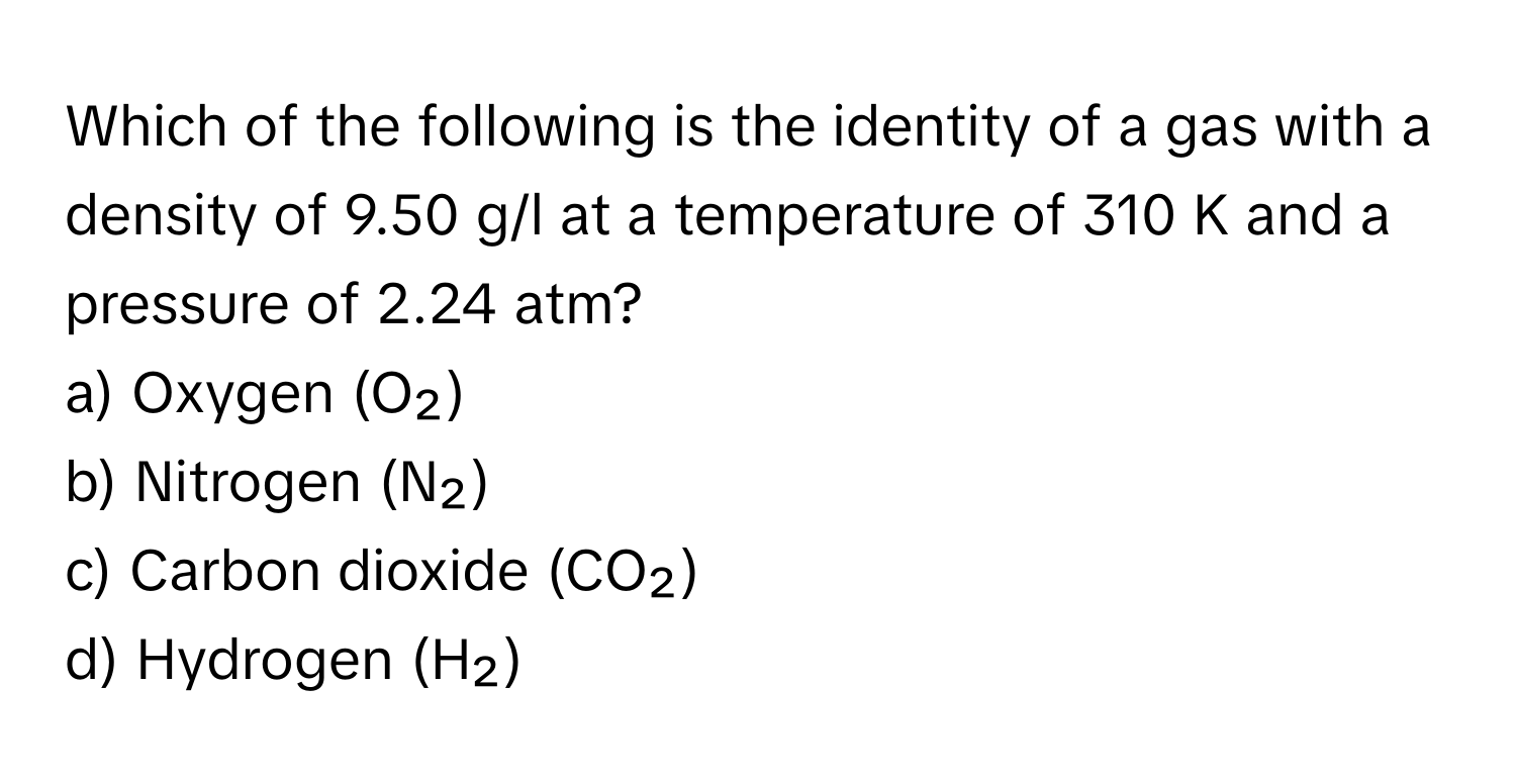 Which of the following is the identity of a gas with a density of 9.50 g/l at a temperature of 310 K and a pressure of 2.24 atm? 

a) Oxygen (O₂)
b) Nitrogen (N₂)
c) Carbon dioxide (CO₂)
d) Hydrogen (H₂)