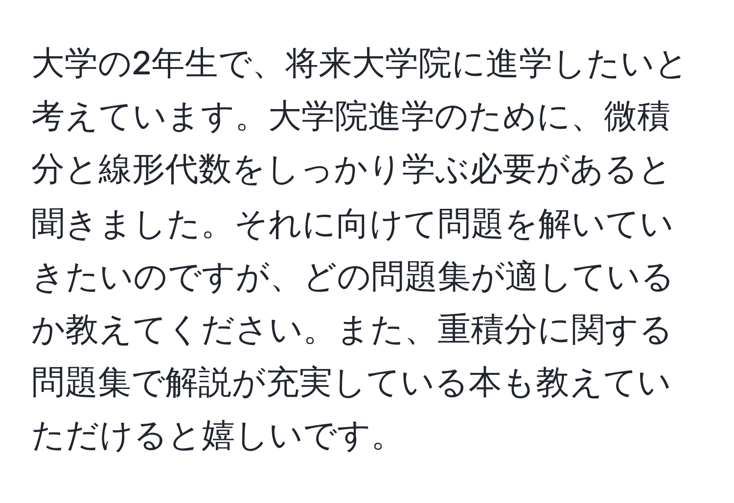 大学の2年生で、将来大学院に進学したいと考えています。大学院進学のために、微積分と線形代数をしっかり学ぶ必要があると聞きました。それに向けて問題を解いていきたいのですが、どの問題集が適しているか教えてください。また、重積分に関する問題集で解説が充実している本も教えていただけると嬉しいです。