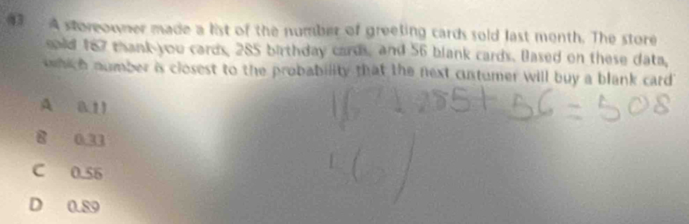 (3 A storeowner made a list of the number of greeting cards sold last month. The store
said 187 thank you cards, 285 birthday cards, and 56 blank cards. Dased on these data,
which number is closest to the probability that the next custumer will buy a blank card
A 0.11
8 0.33
C 0.56
D 0.89