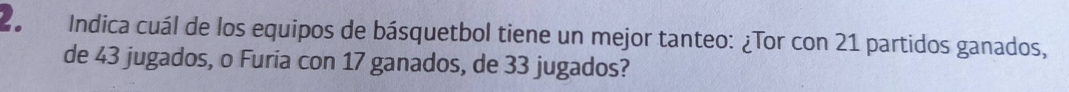 Indica cuál de los equipos de básquetbol tiene un mejor tanteo: ¿Tor con 21 partidos ganados, 
de 43 jugados, o Furia con 17 ganados, de 33 jugados?