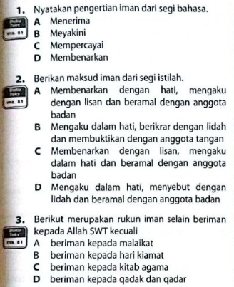 Nyatakan pengertian iman dari segi bahasa.
A Menerima
B Meyakini
C Mempercayai
D Membenarkan
2. Berikan maksud iman dari segi istilah.
A Membenarkan dengan hati, mengaku
dengan lisan dan beramal dengan anggota
badan
B Mengaku dalam hati, berikrar dengan lidah
dan membuktikan dengan anggota tangan
C Membenarkan dengan lisan, mengaku
dalam hati dan beramal dengan anggota
badan
D Mengaku dalam hati, menyebut dengan
lidah dan beramal dengan anggota badan
3. Berikut merupakan rukun iman selain beriman
kepada Allah SWT kecuali
A beriman kepada malaikat
B beriman kepada hari kiamat
C beriman kepada kitab agama
Dberiman kepada qadak dan qadar