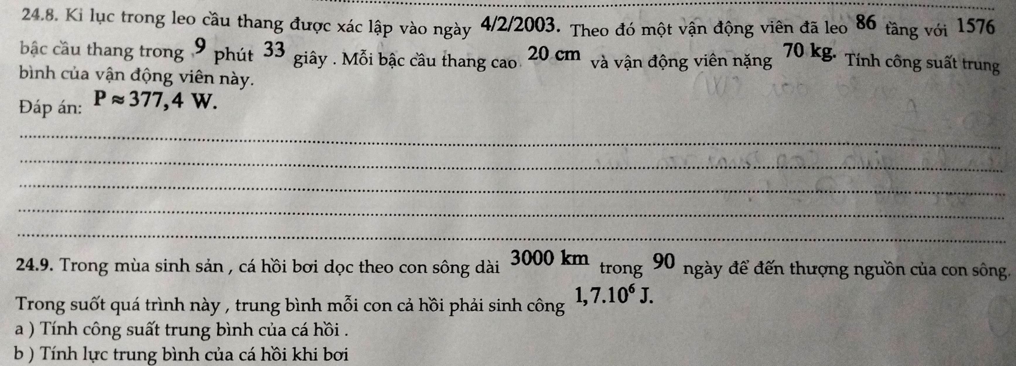 Ki lục trong leo cầu thang được xác lập vào ngày 4/2/2003. Theo đó một vận động viên đã leo 86 tầng với 1576
bậc cầu thang trong 9 phút 33 giây . Mỗi bậc cầu thang cao 20 cm và vận động viên nặng 70 kg. Tính công suất trung 
bình của vận động viên này. 
Đáp án: Papprox 377,4W. 
_ 
_ 
_ 
_ 
_ 
24.9. Trong mùa sinh sản , cá hồi bơi dọc theo con sông dài 3000km tn 9 0 ngày để đến thượng nguồn của con sông. 
trong 
Trong suốt quá trình này , trung bình mỗi con cả hồi phải sinh công 1, 7.10^6J. 
a ) Tính công suất trung bình của cá hồi . 
b ) Tính lực trung bình của cá hồi khi bơi