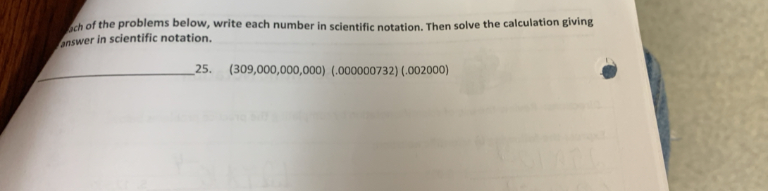 ach of the problems below, write each number in scientific notation. Then solve the calculation giving 
answer in scientific notation. 
_25. (309,000,000,000) (.000000732) (.002000)