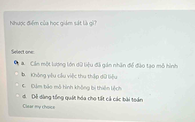 Nhược điểm của học giám sát là gì?
Select one:
a. Cần một lượng lớn dữ liệu đã gán nhãn để đào tạo mô hình
b. Không yêu cầu việc thu thập dữ liệu
c. Đảm bảo mô hình không bị thiên lệch
d. Dễ dàng tổng quát hóa cho tất cả các bài toán
Clear my choice