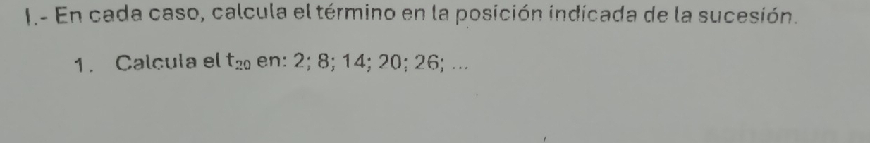 En cada caso, calcula el término en la posición indicada de la sucesión. 
1. Calcula el t_20 en: 2; 8; 14; 20; 26; ...