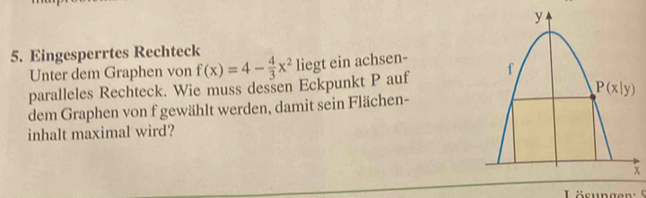 Eingesperrtes Rechteck
Unter dem Graphen von f(x)=4- 4/3 x^2 liegt ein achsen-
paralleles Rechteck. Wie muss dessen Eckpunkt P auf
dem Graphen von f gewählt werden, damit sein Flächen-
inhalt maximal wird?
x