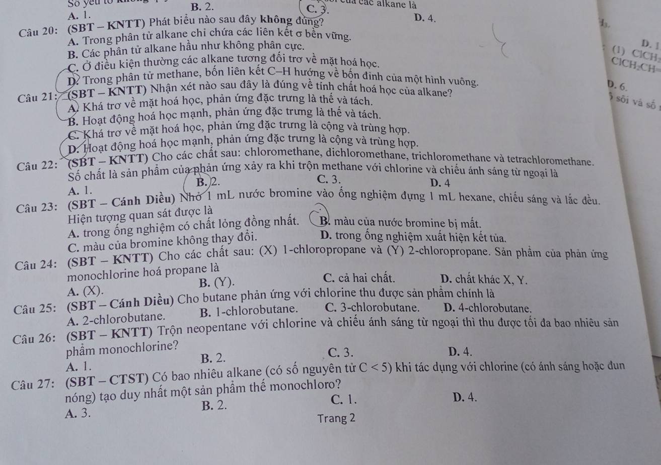 Số yếu tổ kht B. 2.
của các alkane là
A. 1.
c.3. D. 4.
Câu 20: (SBT - KNTT) Phát biểu nào sau đầy không đủng? d.
A. Trong phân tử alkane chi chứa các liên kết σ bền vững.
B. Các phân tử alkane hầu như không phân cực.
D. [
(1) ClCH:
C. Ở điều kiện thường các alkane tương đối trơ về mặt hoá học.
C 1CH_2CH=
Dỉ Trong phân tử methane, bốn liên kết C-H hướng về bốn đinh của một hình vuông.
D. 6.
Câu 21: (SBT - KNTT) Nhận xét nào sau đây là đúng về tính chất hoá học của alkane?
A Khá trơ về mặt hoá học, phản ứng đặc trưng là thế và tách.
sối và số
B. Hoạt động hoá học mạnh, phản ứng đặc trưng là thế và tách.
C. Khá trơ về mặt hoá học, phản ứng đặc trưng là cộng và trùng hợp.
D. Hoạt động hoá học mạnh, phản ứng đặc trưng là cộng và trùng hợp.
Câu 22: ' (SBT - KNTT) Cho các chất sau: chloromethane, dichloromethane, trichloromethane và tetrachloromethane.
Số chất là sản phẩm của phản ứng xảy ra khi trộn methane với chlorine và chiếu ánh sáng từ ngoại là
A. 1. B. 2.
C. 3. D. 4
Câu 23: (SBT - Cánh Diều) Nhỏ 1 mL nước bromine vào ống nghiệm đựng 1 mL hexane, chiếu sáng và lắc đều.
Hiện tượng quan sát được là
A. trong ống nghiệm có chất lỏng đồng nhất. B. màu của nước bromine bị mất.
C. màu của bromine không thay đổi.
D. trong ống nghiệm xuất hiện kết tủa.
Câu 24: (SBT ~ KNTT) Cho các chất sau: (X) 1-chloropropane và (Y) 2-chloropropane. Sản phẩm của phản ứng
monochlorine hoá propane là
B. (Y). C. cả hai chất. D. chất khác X, Y.
A. (X).
Câu 25: (SBT - Cánh Diều) Cho butane phản ứng với chlorine thu được sản phầm chính là
A. 2-chlorobutane. B. 1-chlorobutane. C. 3-chlorobutane. D. 4-chlorobutane.
Câu 26: (SBT - KNTT) Trộn neopentane với chlorine và chiếu ánh sáng từ ngoại thì thu được tối đa bao nhiêu sản
phẩm monochlorine?
A. 1. B. 2.
C. 3. D. 4.
Câu 27: (SBT - CTST) Có bao nhiêu alkane (có số nguyên tử C<5) khi tác dụng với chlorine (có ánh sáng hoặc đun
nóng) tạo duy nhất một sản phầm thế monochloro?
B. 2.
C. 1. D. 4.
A. 3.
Trang 2