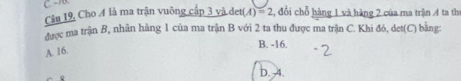 - 70.
Câu 19, Cho A là ma trận vuông cấp 3 và det(A)=2 1, đổi chỗ hàng 1 và hàng 2 của ma trận 4 ta thị
được ma trận B, nhân hàng 1 của ma trận B với 2 ta thu được ma trận C. Khi đó, det(C) bằng:
B. -16.
A. 16.
D. 4.