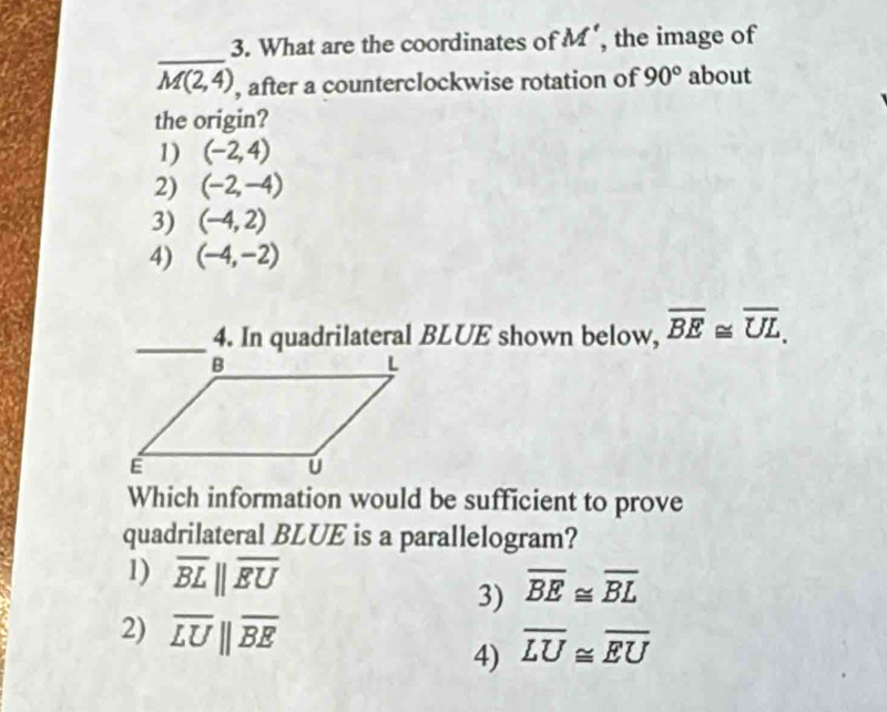 What are the coordinates of M' , the image of
_
M(2,4) , after a counterclockwise rotation of 90° about
the origin?
1) (-2,4)
2) (-2,-4)
3) (-4,2)
4) (-4,-2)
_4. In quadrilateral BLUE shown below, overline BE≌ overline UL. 
Which information would be sufficient to prove
quadrilateral BLUE is a parallelogram?
1) overline BLparallel overline EU
3) overline BE≌ overline BL
2) overline LU||overline BE
4) overline LU≌ overline EU