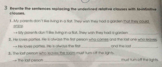 Rewrite the sentences replacing the underlined relative clauses with to-infinitive 
clauses. 
1. My parents don't like living in a flat. They wish they had a garden that they could 
enjoy. 
→ My parents don't like living in a flat. They wish they had a garden _. 
2. He loves parties. He is always the first person who comes and the last one who leaves. 
→ He loves parties. He is always the first _and the iast_ . 
3. The last person who leaves the room must turn off the lights. 
The last person _must turn off the lights.