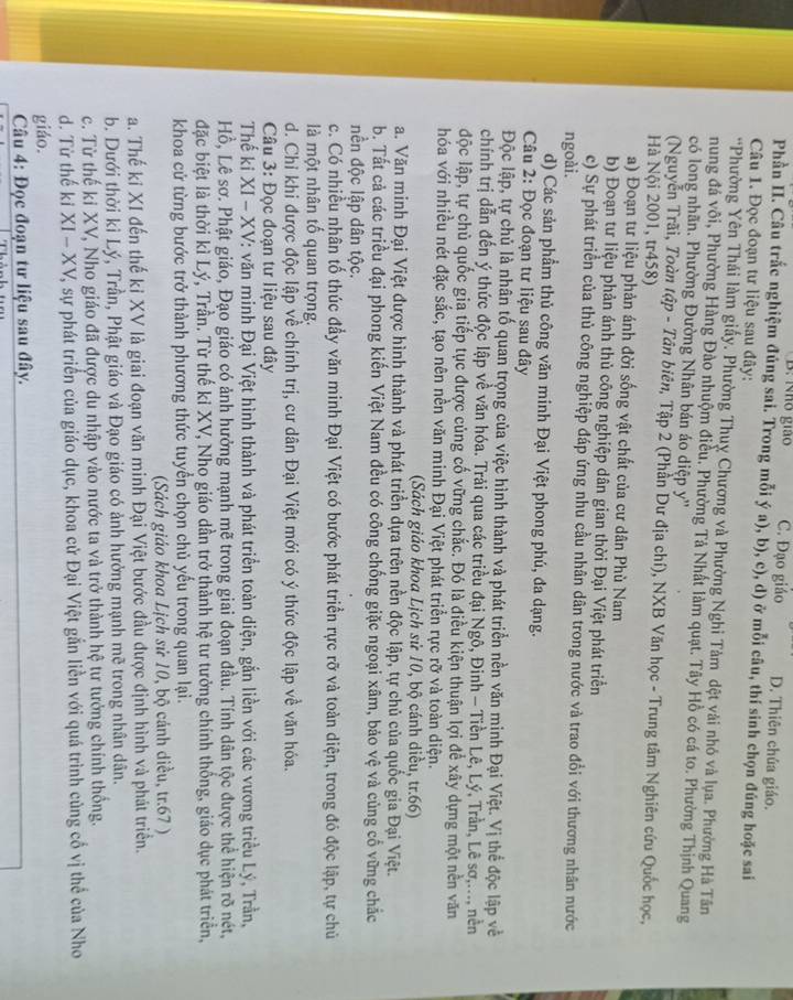 B: Nho giáo C. Đạo giáo D. Thiên chúa giáo.
Phần II. Câu trắc nghiệm đúng sai. Trong mỗi ý a), b), c), d) ở mỗi câu, thí sinh chọn đúng hoặc sai
Câu 1. Đọc đoạn tư liệu sau đây:
*Phường Yên Thái làm giấy. Phường Thuỵ Chương và Phường Nghi Tàm dệt vài nhỏ và lụa. Phường Hà Tân
nung đá vôi, Phường Hàng Đào nhuộm điều. Phường Tả Nhất làm quạt. Tây Hồ có cá to. Phường Thịnh Quang
có long nhãn. Phường Đường Nhân bán áo diệp y''
(Nguyễn Trãi, Toàn tập - Tân biên, Tập 2 (Phần Dư địa chí), NXB Văn học - Trung tâm Nghiên cứu Quốc học,
Hà Nội 2001, tr458)
a) Đoạn tư liệu phản ánh đời sống vật chất của cư dân Phù Nam
b) Đoạn tư liệu phản ánh thủ công nghiệp dân gian thời Đại Việt phát triển
c) Sự phát triển của thủ công nghiệp đáp ứng nhu cầu nhân dân trong nước và trao đổi với thương nhân nước
ngoài.
d) Các sản phẩm thủ công văn minh Đại Việt phong phú, đa dạng.
Câu 2: Đọc đoạn tư liệu sau đây
Độc lập, tự chủ là nhân tố quan trọng của việc hình thành và phát triển nền văn minh Đại Việt. Vị thể độc lập về
chính trị dẫn đến ý thức độc lập về văn hóa. Trải qua các triều đại Ngô, Đinh - Tiền Lê, Lý, Trần, Lê sơ,..., nền
độc lập, tự chủ quốc gia tiếp tục được củng cố vững chắc. Đó là điều kiện thuận lợi để xây dựng một nền văn
hóa với nhiều nét đặc sắc, tạo nên nền văn minh Đại Việt phát triển rực rỡ và toàn diện.
(Sách giáo khoa Lịch sử 10, bộ cánh diều, tr.66)
a. Văn minh Đại Việt được hình thành và phát triển dựa trên nền độc lập, tự chủ của quốc gia Đại Việt.
b. Tất cả các triều đại phong kiến Việt Nam đều có công chống giặc ngoại xâm, bảo vệ và củng cổ vững chắc
nền độc lập dân tộc.
c. Có nhiều nhân tố thúc đầy văn minh Đại Việt có bước phát triển rực rỡ và toàn diện, trong đó độc lập, tự chủ
là một nhân tố quan trọng.
d. Chỉ khi được độc lập về chính trị, cư dân Đại Việt mới có ý thức độc lập về văn hóa.
Câu 3: Đọc đoạn tư liệu sau đây
Thế ki x I - XV: văn minh Đại Việt hình thành và phát triển toàn diện, gắn liền với các vương triều Lý, Trần,
Hồ, Lê sơ. Phật giáo, Đạo giáo có ảnh hưởng mạnh mẽ trong giai đoạn đầu. Tính dân tộc được thể hiện rõ nét,
đặc biệt là thời kỉ Lý, Trần. Từ thế kỉ XV, Nho giáo dần trở thành hệ tư tưởng chính thống, giáo dục phát triển,
khoa cử từng bước trở thành phương thức tuyển chọn chủ yếu trong quan lại.
(Sách giáo khoa Lịch sử 10, bộ cánh diều, tr.67 )
a. Thế kỉ XI đến thế kỉ XV là giai đoạn văn minh Đại Việt bước đầu được định hình và phát triển.
b. Dưới thời ki Lý, Trần, Phật giáo và Đạo giáo có ảnh hưởng mạnh mẽ trong nhân dân.
c. Từ thế ki XV, Nho giáo đã được du nhập vào nước ta và trở thành hệ tự tưởng chính thống.
d. Từ thế ki XI-XV Y, sự phát triển của giáo dục, khoa cử Đại Việt gắn liền với quá trình cùng cổ vị thể của Nho
giáo.
Câu 4: Đọc đoạn tư liệu sau đây.