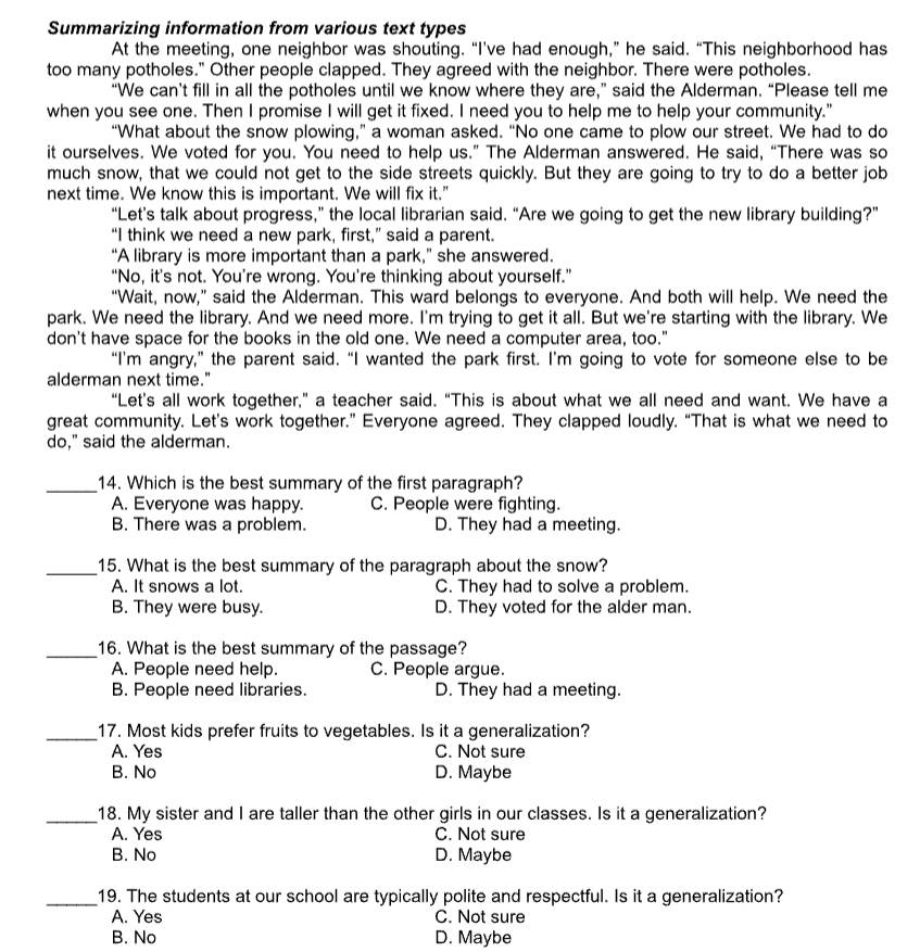 Summarizing information from various text types
At the meeting, one neighbor was shouting. “I’ve had enough,” he said. “This neighborhood has
too many potholes." Other people clapped. They agreed with the neighbor. There were potholes.
“We can’t fill in all the potholes until we know where they are,” said the Alderman. “Please tell me
when you see one. Then I promise I will get it fixed. I need you to help me to help your community."
“What about the snow plowing,” a woman asked. “No one came to plow our street. We had to do
it ourselves. We voted for you. You need to help us.” The Alderman answered. He said, “There was so
much snow, that we could not get to the side streets quickly. But they are going to try to do a better job
next time. We know this is important. We will fix it."
“Let’s talk about progress,” the local librarian said. “Are we going to get the new library building?”
“I think we need a new park, first,” said a parent.
“A library is more important than a park,” she answered.
“No, it’s not. You’re wrong. You’re thinking about yourself.”
“Wait, now,” said the Alderman. This ward belongs to everyone. And both will help. We need the
park. We need the library. And we need more. I'm trying to get it all. But we're starting with the library. We
don't have space for the books in the old one. We need a computer area, too."
“I’m angry,” the parent said. “I wanted the park first. I’m going to vote for someone else to be
alderman next time."
“Let’s all work together,” a teacher said. “This is about what we all need and want. We have a
great community. Let’s work together.” Everyone agreed. They clapped loudly. “That is what we need to
do," said the alderman.
_14. Which is the best summary of the first paragraph?
A. Everyone was happy. C. People were fighting.
B. There was a problem. D. They had a meeting.
_15. What is the best summary of the paragraph about the snow?
A. It snows a lot. C. They had to solve a problem.
B. They were busy. D. They voted for the alder man.
_16. What is the best summary of the passage?
A. People need help. C. People argue.
B. People need libraries. D. They had a meeting.
_17. Most kids prefer fruits to vegetables. Is it a generalization?
A. Yes C. Not sure
B. No D. Maybe
_18. My sister and I are taller than the other girls in our classes. Is it a generalization?
A. Yes C. Not sure
B. No D. Maybe
_19. The students at our school are typically polite and respectful. Is it a generalization?
A. Yes C. Not sure
B. No D. Maybe