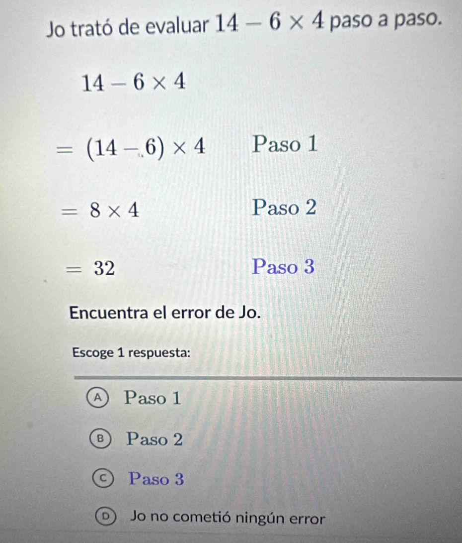 Jo trató de evaluar 14-6* 4 paso a paso.
14-6* 4
=(14-6)* 4 Paso 1
=8* 4 Paso 2
=32 Paso 3
Encuentra el error de Jo.
Escoge 1 respuesta:
④ Paso 1
® Paso 2
© Paso 3
D Jo no cometió ningún error