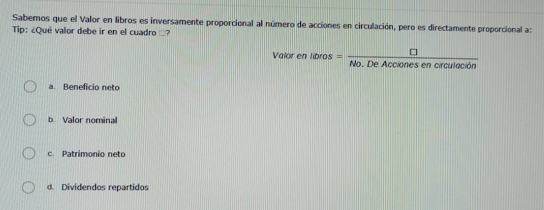 Sabemos que el Valor en libros es inversamente proporcional al número de acciones en circulación, pero es directamente proporcional a:
Tip: ¿Qué valor debe ir en el cuadro _?
Valor en libros =  □ /No.DeAccionesencirculacion 
a. Beneficio neto
b. Valor nominal
c. Patrimonio neto
d. Dividendos repartidos