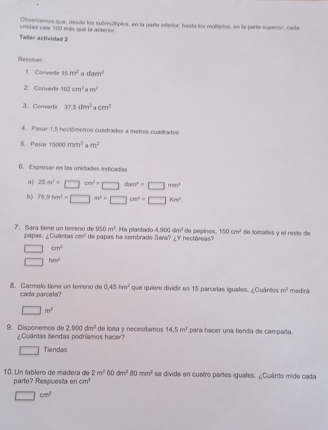 Observamos que, desde los submúltiplos, en la parte inferior, hasta los múltiplos, en la parte superior, cada 
unidad vale 100 más que la anterior. 
Taller actividad 2 
Resolver: 
1. Convertir 15m^2 a dam^2
2. Convertir 102cm^2am^2
3. Convertir 37.5dm^2 cm^2
4. Pasar 1,5 hectómetros cuadrados a metros cuadrados 
5. Pasar 15000mm^2 m^2
6. Expresar en las unidades indicadas 
a) 25m^2=□ cm^2=□ dam^2=□ mm^2
b) 78.9hm^2=□ m^2=□ cm^2=□ Km^2. 
7. Sara tiene un terreno de 950m^2 Ha plantado 4.900dm^2 de pepinos, 150cm^2 de tomates y el resto de 
papas. ¿Cuántas cm^2 de papas ha sembrado Sara? ¿Y hectáreas?
□ cm^2
□ hm^2
8. Carmelo tiene un terreno de 0,45hm^2 que quiere dividir en 15 parcelas iguales. ¿Cuántos m^2 medirá 
cada parcela?
□ m^2
9. Disponemos de 2.900dm^2 de lona y necesitamos 14.5m^2 para hacer una tienda de campaña. 
¿Cuántas tiendas podríamos hacer? 
Tiendas 
10. Un tablero de madera de 2m^260dm^280mm^2 se divide en cuatro partes iguales. ¿Cuánto mide cada 
parte? Respuesta en cm^2
□ cm^2