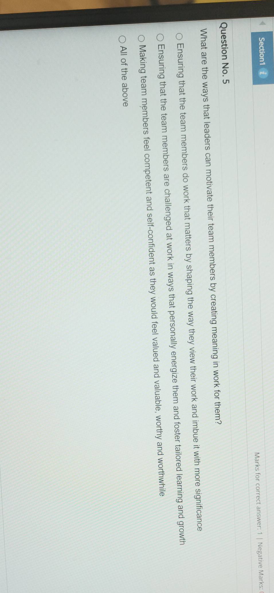 < Section1 i
Marks for correct answer: 1 | Negative Marks:
Question No. 5
What are the ways that leaders can motivate their team members by creating meaning in work for them?
 Ensuring that the team members do work that matters by shaping the way they view their work and imbue it with more significance
Ensuring that the team members are challenged at work in ways that personally energize them and foster tailored learning and growth
Making team members feel competent and self-confident as they would feel valued and valuable, worthy and worthwhile
All of the above
