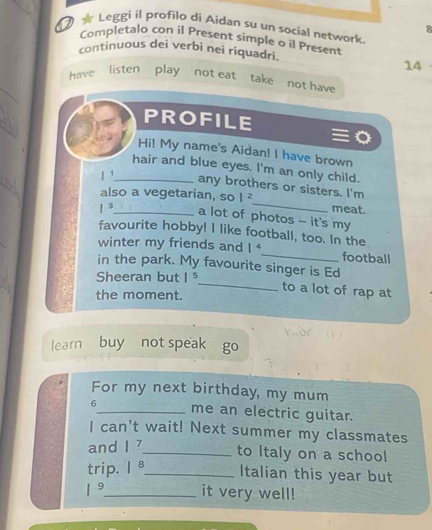 Leggi il profilo di Aidan su un social network. 
8 
Completalo con il Present simple o il Present 
continuous dei verbi nei riquadri. 
14 
have listen play not eat take not have 
PROFILE 
Hi! My name's Aidan! I have brown 
hair and blue eyes. I'm an only child. 
| 1_ 
_ 
any brothers or sisters. I'm 
also a vegetarian, so |^2
1^3 _ meat. 
a lot of photos - it's my 
favourite hobby! I like football, too. In the 
winter my friends and 1^4 _ football 
_ 
in the park. My favourite singer is Ed 
Sheeran but 1^5
to a lot of rap at 
the moment. 
learn buy not speak go 
For my next birthday, my mum 
6_ me an electric guitar. 
I can't wait! Next summer my classmates 
and |^7 _ 
to Italy on a school 
trip. |^8 _ 
Italian this year but
1^9 _ it very well!