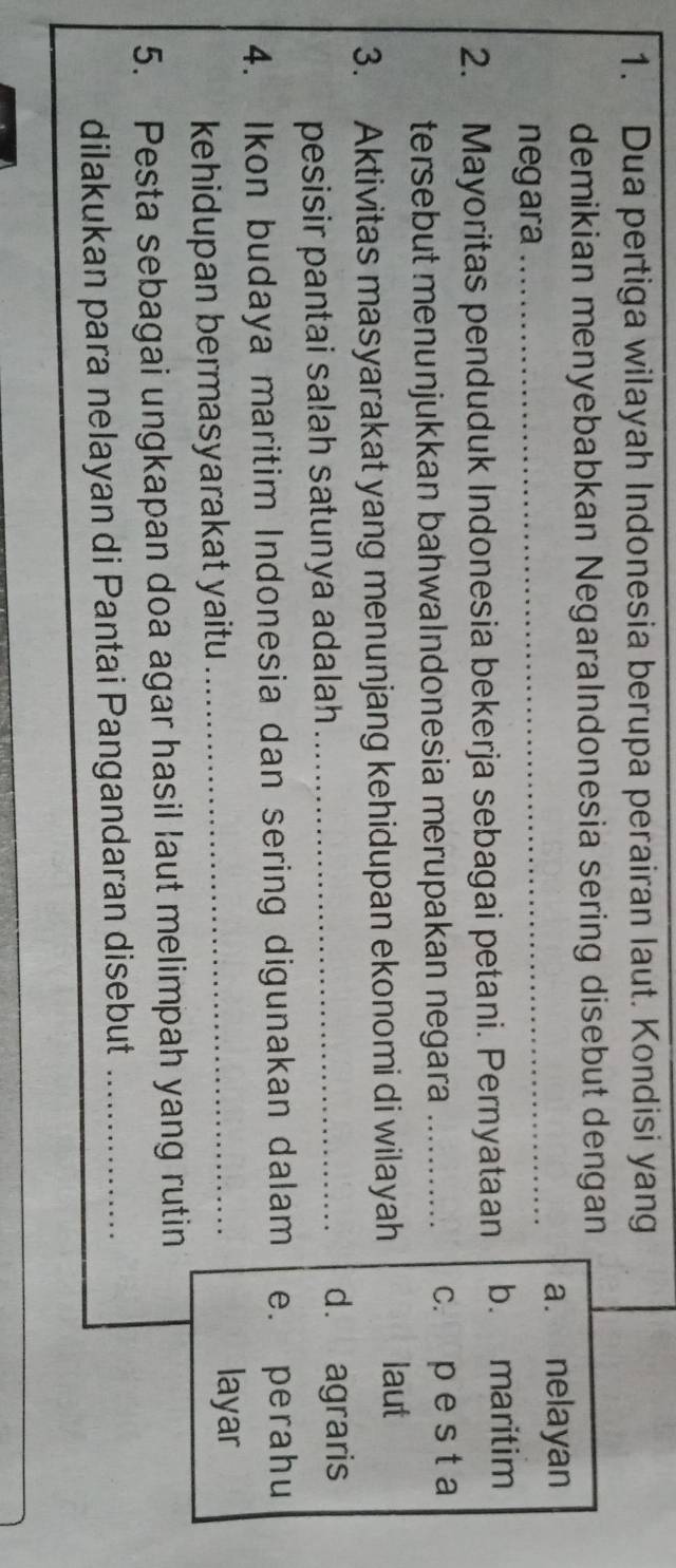 Dua pertiga wilayah Indonesia berupa perairan laut. Kondisi yang
demikian menyebabkan Negaralndonesia sering disebut dengan
negara _a. nelayan
2. Mayoritas penduduk Indonesia bekerja sebagai petani. Pernyataan b. maritim
tersebut menunjukkan bahwalndonesia merupakan negara _c. p e s t a
3. Aktivitas masyarakat yang menunjang kehidupan ekonomi di wilayah
laut
pesisir pantai salah satunya adalah_
d. agraris
4. Ikon budaya maritim Indonesia dan sering digunakan dalam e. perahu
kehidupan bermasyarakat yaitu_
layar
5. Pesta sebagai ungkapan doa agar hasil laut melimpah yang rutin
dilakukan para nelayan di Pantai Pangandaran disebut_