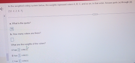 In the weighted voting system below, the weights represent voters A, B. C, and so on, in that order Answer parts (a) through (d)
 12,2,2,6,7
a. What is the quota?
15
b. How many voters are there? 
What are the weights of the voters? 
A has boxed 2 otels
B has 2 v tos 
Chas 6 vote(s)