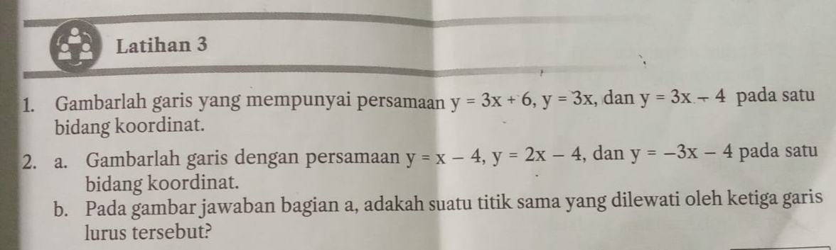 Latihan 3 
1. Gambarlah garis yang mempunyai persamaan y=3x+6, y=3x , dan y=3x-4 pada satu 
bidang koordinat. 
2. a. Gambarlah garis dengan persamaan y=x-4, y=2x-4 , dan y=-3x-4 pada satu 
bidang koordinat. 
b. Pada gambar jawaban bagian a, adakah suatu titik sama yang dilewati oleh ketiga garis 
lurus tersebut?