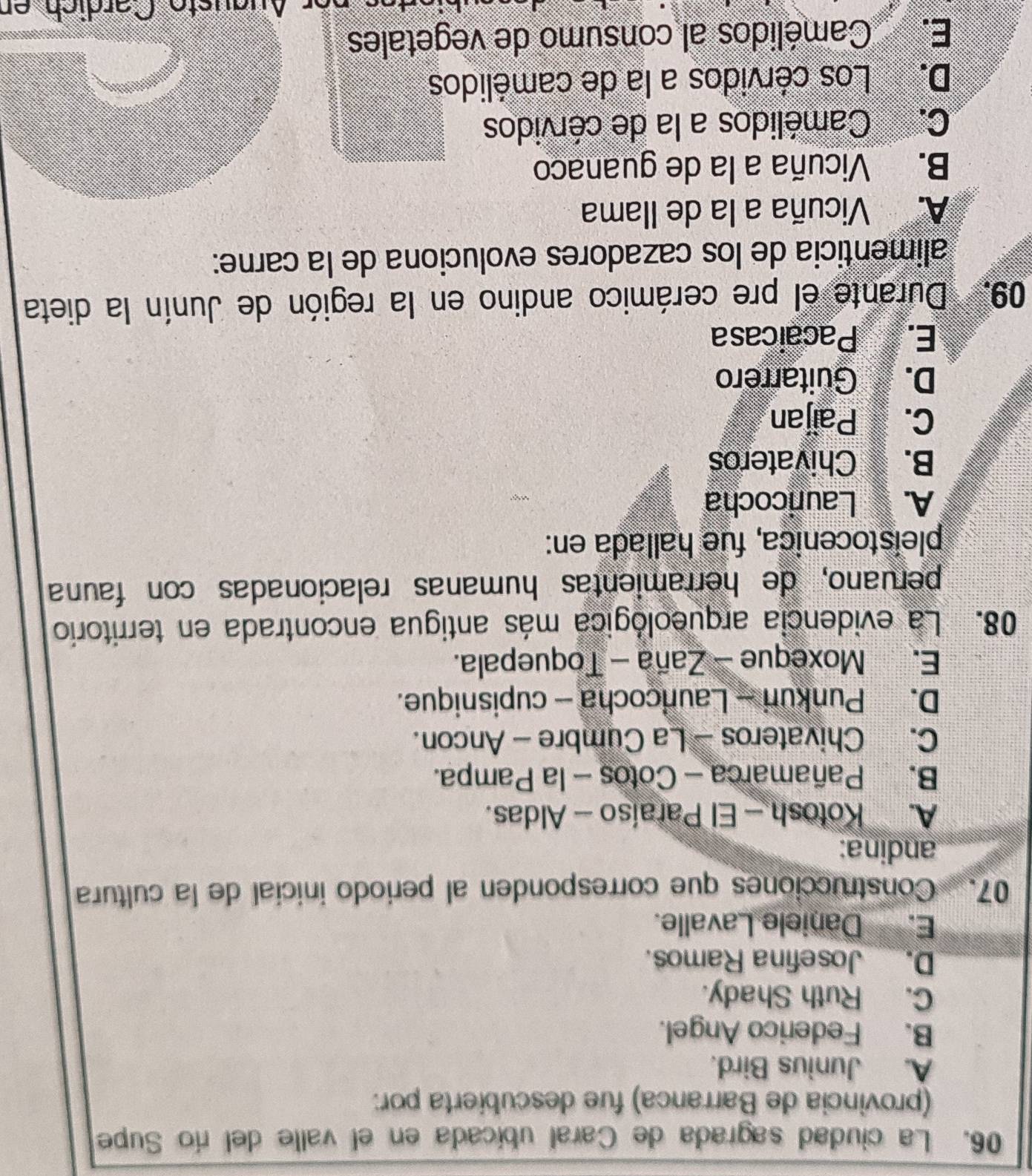 La ciudad sagrada de Caral ubicada en el valle del río Supe
(provincia de Barranca) fue descubierta por:
A. Junius Bird.
B. Federico Angel.
C. Ruth Shady.
D._ Josefina Ramos.
E. Daniele Lavalle.
07. Construcciones que corresponden al periodo inicial de la cultura
andina:
A. Kotosh - El Paraíso - Aldas.
B. Pañamarca - Cotos - la Pampa.
C. Chivateros - La Cumbre - Ancon.
D. Punkuri - Launcocha - cupisnique.
E. Moxeque - Zaña - Toquepala.
08. La evidencia arqueológica más antigua encontrada en territorio
peruano, de herramientas humanas relacionadas con fauña
pleistocenica, fue hallada en:
A. Lauricocha
B. Chivateros
C. Paijan
D. Guitarrero
E. Pacaicasa
09. Durante el pre cerámico andino en la región de Junín la dieta
alimenticia de los cazadores evoluciona de la carne:
A. Vicuña a la de Ilama
B. Vicuña a la de guanaco
C. Camélidos a la de cérvidos
D. Los cérvidos a la de camélidos
E. Camélidos al consumo de vegetales
Nuäüste Cärdich er