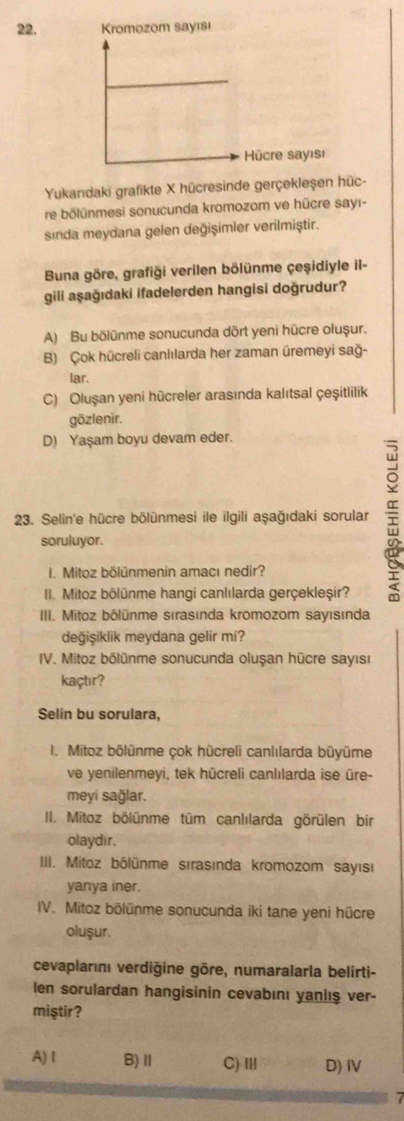 Kromozom sayısı
Hücre sayısı
Yukarıdaki grafikte X hücresinde gerçekleşen hüc-
re bölünmesi sonucunda kromozom ve hücre sayı-
sinda meydana gelen değişimler verilmiştir.
Buna göre, grafiği verilen bölünme çeşidiyle il-
gili aşağıdaki ifadelerden hangisi doğrudur?
A) Bu bölünme sonucunda dört yeni hücre olușur.
B) Çok hücreli canlılarda her zaman üremeyi sağ-
lar.
C) Oluşan yeni hücreler arasında kalıtsal çeşitlilik
gözlenir.
D) Yaşam boyu devam eder.
23. Selin'e hücre bölünmesi ile ilgili aşağıdaki sorular 
soruluyor.
I. Mitoz bölünmenin amacı nedir?
III. Mitoz bölünme hangi canlılarda gerçekleşir?
III. Mitoz bölünme sırasında kromozom sayısında
değişiklik meydana gelir mi?
IV. Mitoz bölünme sonucunda oluşan hücre sayısı
kaçtır?
Selin bu sorulara,
I. Mitoz bōlünme çok hücreli canlılarda büyūme
ve yenilenmeyi, tek hūcreli canlılarda ise ūre-
meyí sağlar.
III. Mitoz bölünme tüm canlılarda görülen bir
olaydır.
III. Mitoz bólünme sırasında kromozom sayısı
yanya iner.
IV. Mitoz bölünme sonucunda iki tane yeni hücre
olușur.
cevaplarını verdiğine göre, numaralarla belirti-
len sorulardan hangisinin cevabını yaniış ver-
miştir?
A) I B)ⅡI C) ⅢI D) IV