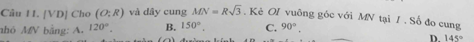 [VD] Cho (O;R) và dây cung MN=Rsqrt(3). Kẻ OI vuông góc với MN tại I . Số đo cung
B. 150°. 
nhỏ MN bằng: A. 120°. C. 90°.
D. 145°