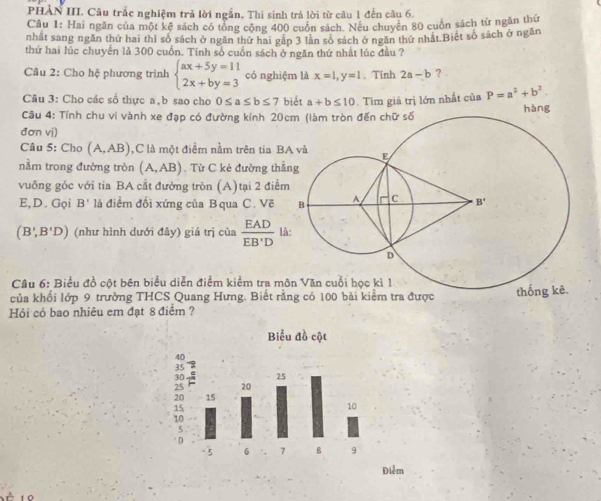 PHÀN III. Câu trắc nghiệm trả lời ngắn. Thi sinh trả lời từ câu 1 đến câu 6.
Câu 1: Hai ngăn của một kê sách có tổng cộng 400 cuốn sách. Neu chuyên 80 cuốn sách từ ngăn thứ
nhất sang ngăn thứ hai thì số sách ở ngăn thứ hai gập 3 lần số sách ở ngăn thứ nhật Biết số sách ở ngăn
thứ hai lúc chuyển là 300 cuốn. Tính số cuốn sách ở ngăn thứ nhất lúc đầu ?
Câu 2: Cho hệ phương trình beginarrayl ax+5y=11 2x+by=3endarray. có nghiệm là x=1,y=1. Tinh 2a-b ？
Câu 3: Cho các số thực a,b sao cho 0≤ a≤ b≤ 7 biết a+b≤ 10. Tìm giả trị lớn nhất của P=a^2+b^2.
Câu 4: Tính chu vi vành xe đạp có đường kính 20 hàng
đơn vị)
Câu 5: Cho (A,AB) ,C là một điểm nằm trên tia B
nằm trong đường tròn (A,AB) Từ C kẻ đường thắ
vuông góc với tia BA cắt đường tròn (A)tại 2 điể
E,D. Gọi B' là điểm đối xứng của B qua C. Vẽ
(B',B'D) (như hình dưới đây) giá trị của  EAD/EB'D  là:
Câu 6: Biểu đồ cột bên biểu diễn điểm kiểm tra m
của khổi lớp 9 trưởng THCS Quang Hưng. Biết rằ
Hỏi cỏ bao nhiêu em đạt 8 điểm ?
Điễm
