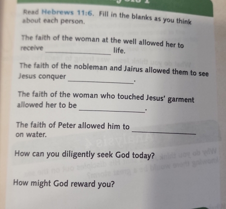 Read Hebrews 11:6. Fill in the blanks as you think 
about each person. 
The faith of the woman at the well allowed her to 
receive _life. 
The faith of the nobleman and Jairus allowed them to see 
Jesus conquer 
_. 
The faith of the woman who touched Jesus' garment 
_ 
allowed her to be 
' 
The faith of Peter allowed him to 
on water. 
_ 
How can you diligently seek God today? 
How might God reward you?