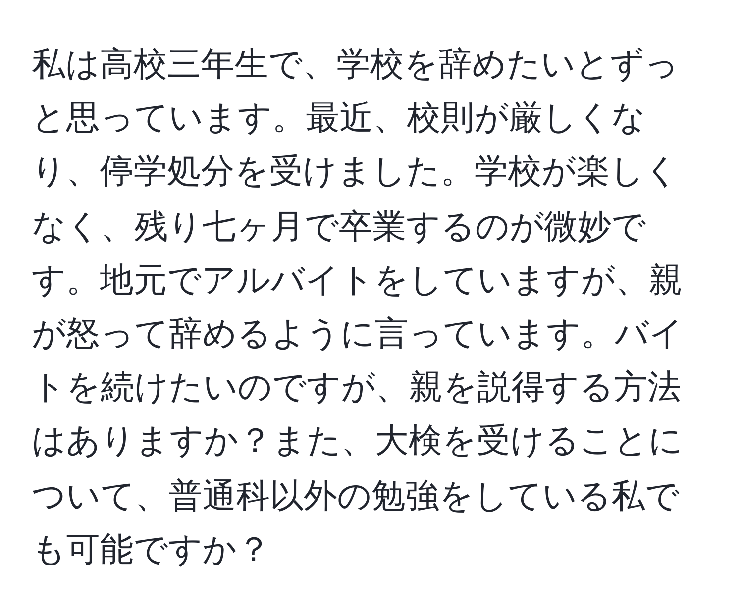 私は高校三年生で、学校を辞めたいとずっと思っています。最近、校則が厳しくなり、停学処分を受けました。学校が楽しくなく、残り七ヶ月で卒業するのが微妙です。地元でアルバイトをしていますが、親が怒って辞めるように言っています。バイトを続けたいのですが、親を説得する方法はありますか？また、大検を受けることについて、普通科以外の勉強をしている私でも可能ですか？