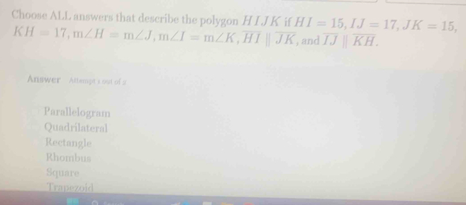 Choose ALL answers that describe the polygon HIJK if HI=15, IJ=17, JK=15,
KH=17, m∠ H=m∠ J, m∠ I=m∠ K, overline HI||overline JK , and overline IJparallel overline KH. 
Answer Altlempt Lout of 2
Parallelogram
Quadrílateral
Rectangle
Rhombus
Square
Trapezoid