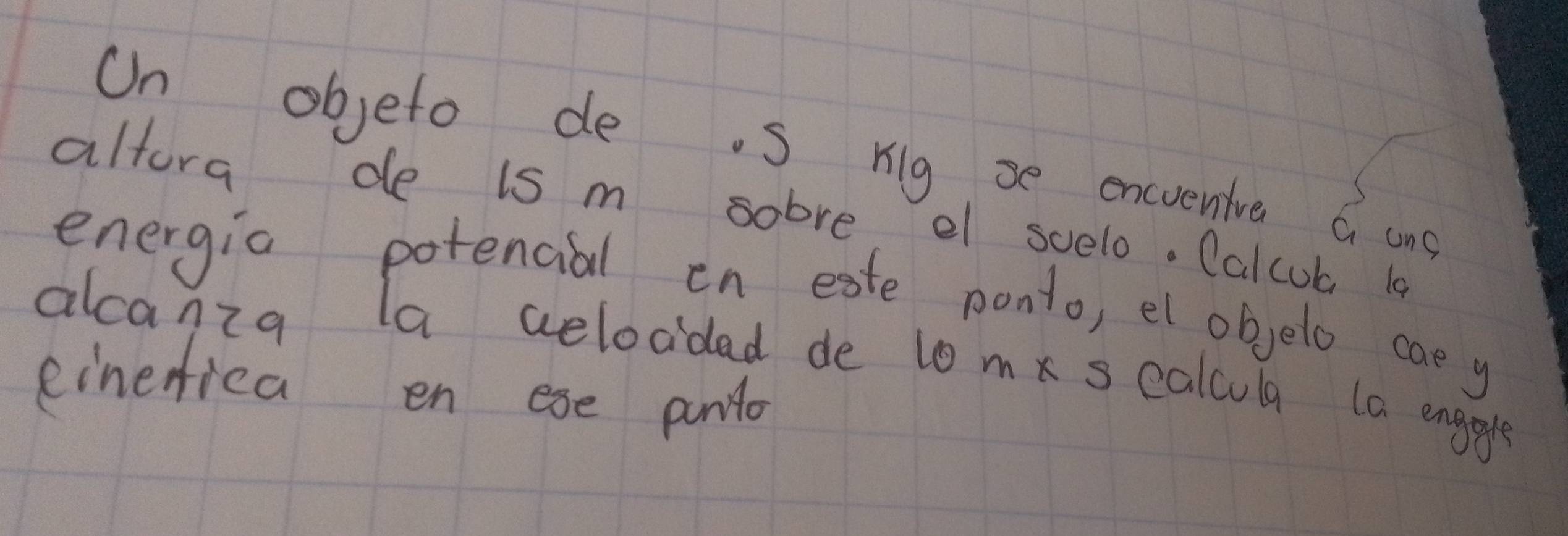 On objeto de. S rig se encrenive a ong 
altora de is m sobre el svelo. Calcub 10 
energia potencial en eate ponto, et objelo cae y 
alcanza la aelocdad de t0 mk s calcula 1a enggle 
einerica en ese pntlo