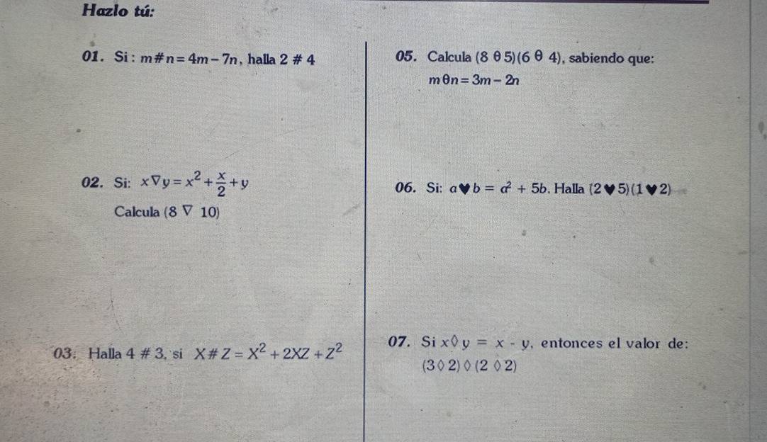 Hazlo tú: 
01. Si: m# n=4m-7n , halla 2# 4 05. Calcula (8θ 5)(6θ 4) , sabiendo que:
mθ n=3m-2n
02. Si: xVy=x^2+ x/2 +y 06. Si: y b=a^2+5b. Halla (2vee 5)(1vee 2) overline t 
Calcula (8V10)
03： Halla 4# 3 si X# Z=X^2+2XZ+Z^2 07. Si x y=x-y , entonces el valor de:
(3Phi 2)Phi (2Phi 2)