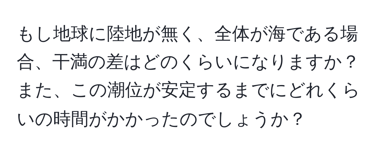 もし地球に陸地が無く、全体が海である場合、干満の差はどのくらいになりますか？また、この潮位が安定するまでにどれくらいの時間がかかったのでしょうか？