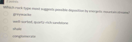 Which rock type most suggests possible deposition by energetic mountain streams?
greywacke
well-sorted, quartz-rich sandstone
shale
conglomerate