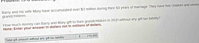 Probien 
Barry and his wife Mary have accumulated over $3 million during their 50 years of marriage. They have five children and seven 
grandchildren. 
How much money can Barry and Mary gift to their grandchildren in 2021 without any gift tax liability? 
Note: Enter your answer in dollars not in millions of dollars. 
Total gift amount without any gift tax liability $ 210,000