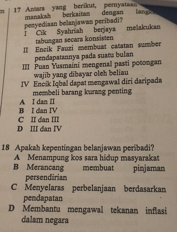 Antara yang berikut, pernyataan
manakah berkaitan dengan langke
penyediaan belanjawan peribadi?
I Cik Syahriah berjaya melakukan
tabungan secara konsisten
II Encik Fauzi membuat catatan sumber
pendapatannya pada suatu bulan
III Puan Yusmaini mengenal pasti potongan
wajib yang dibayar oleh beliau
IV Encik Iqbal dapat mengawal diri daripada
membeli barang kurang penting
A I dan II
B I dan IV
C II dan III
D III dan IV
18 Apakah kepentingan belanjawan peribadi?
A Menampung kos sara hidup masyarakat
B Merancang membuat pinjaman
persendirian
C Menyelaras perbelanjaan berdasarkan
pendapatan
D Membantu mengawal tekanan inflasi
dalam negara