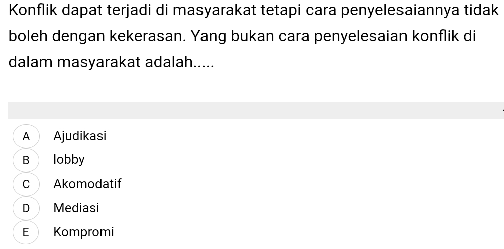 Konflik dapat terjadi di masyarakat tetapi cara penyelesaiannya tidak
boleh dengan kekerasan. Yang bukan cara penyelesaian konflik di
dalam masyarakat adalah.....
A Ajudikasi
B lobby
C Akomodatif
D Mediasi
E Kompromi