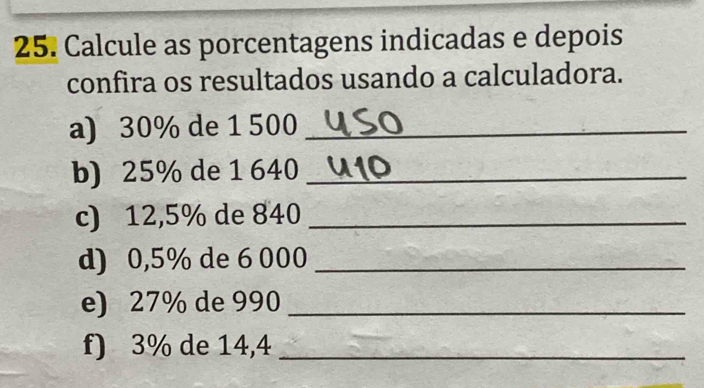 Calcule as porcentagens indicadas e depois 
confira os resultados usando a calculadora. 
a) 30% de 1 500 _ 
b) 25% de 1 640 _ 
c) 12,5% de 840 _ 
d) 0,5% de 6 000 _ 
e) 27% de 990 _ 
f) 3% de 14,4 _