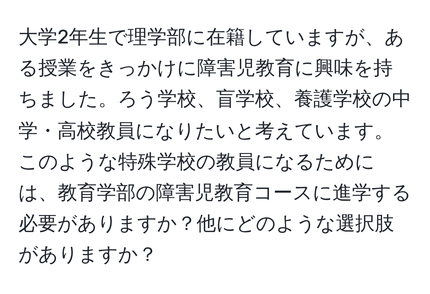 大学2年生で理学部に在籍していますが、ある授業をきっかけに障害児教育に興味を持ちました。ろう学校、盲学校、養護学校の中学・高校教員になりたいと考えています。このような特殊学校の教員になるためには、教育学部の障害児教育コースに進学する必要がありますか？他にどのような選択肢がありますか？