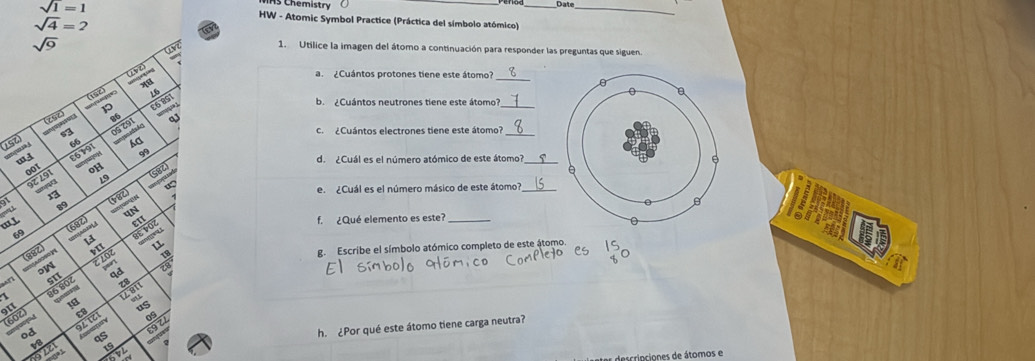 Chemistry __Date_
HW - Atomic Symbol Practice (Práctica del símbolo atómico)
1. Utílice la imagen del átomo a continuación para responder las preguntas que siguen.
a ¿ Cuántos protones tiene este átomo?
_
b. ¿Cuántos neutrones tiene este átomo?_
c. ¿Cuántos electrones tiene este átomo?_
152  
d. ¿Cuál es el número atómico de este átomo?_
e. ¿Cuál es el número másico de este átomo?
…L f. ¿Qué elemento es este?_
140 a
6
g. Escribe el símbolo atómico completo de este átomo.
(602) r 
h ¿Por qué este átomo tiene carga neutra?
v  19/672 
dscrinciones de átomos e