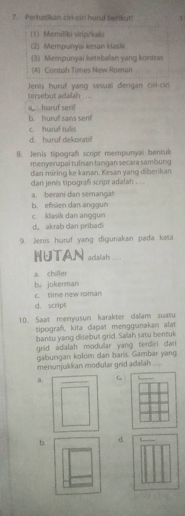 Perhatikan ciri-ciri huruf berikut! 1
1)Memiliki slrip/kaki
(2) Mempunyai kesan klasik
(3) Mempunyal ketebalan yang kontras
(4) Contoh Times New Roman
Jenis huruf yang sesuai dengan ciri-ciri
tersebut adalah ...
huruf serif
b. huruf sans serif
c. huruf tulis
d. huruf dekoratif
8. Jenis tipograf script mempunyal bentuk
menyerupai tulisan tangan secara sambung
dan miring ke kanan. Kesan yang diberikan
dari jenis tipografi script adalah . ...
a. berani dan semangat
b. efsien dan anggun
c. klasik dan anggun
d akrab dan pribadi
9. Jenis huruf yang digunakan pada kata
HUTAN adalah ....
a. chiller
b。 jokerman
c. time new roman
d. script
10. Saat menyusun karakter dalam suatu
tipografi, kita dapat menggunakan alat
bantu yang disebut grid. Salah satu bentuk
grid adalah modular yang terdiri dari
gabungan kolom dan baris. Gambar yang
menunjukkan modular grid adalah ....
a.
C U_
b.
d.