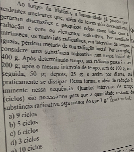 Ao longo da história, a humanidade já passou por
acidentes nucleares que, além de terem sido devastadores, Q
geraram discussões e pesquisas sobre como lidar com a
radiação e com os elementos radioativos. Por condição D
intrínseca, os materiais radioativos, em intervalos de tempos 0
iguais, perdem metade de sua radiação inicial. Por exemplo,
considere uma substância radioativa com massa inicial de
400 g. Após determinado tempo, sua radiação passará a ser
200 g; após o mesmo intervalo de tempo, será de 100 g; em
seguida, 50 g; depois, 25 g; e assim por diante, até
praticamente se dissipar. Dessa forma, a ideia de redução é
iminente nessa sequência. Quantos intervalos de tempo
(ciclos) são necessários para que a quantidade restante da
substância radioativa seja menor do que ! g?
a) 9 ciclos
b) 5 ciclos
c) 6 ciclos
d) 3 ciclos
e) 10 ciclos
Né a raz