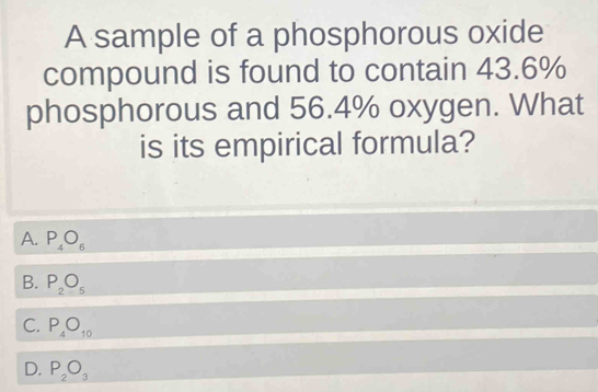 A sample of a phosphorous oxide
compound is found to contain 43.6%
phosphorous and 56.4% oxygen. What
is its empirical formula?
A. P_4O_6
B. P_2O_5
C. P_4O_10
D. P_2O_3