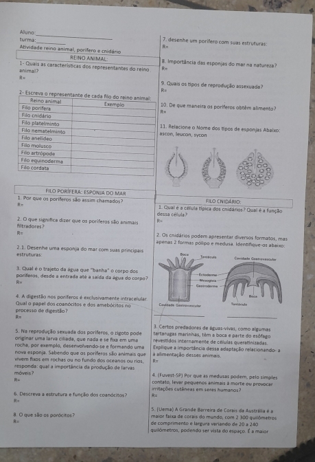 Alluno__ 7. desenhe um porífero com suas estruturas:
turma:
R=
Atividade reino animal, porífero e cnidário
Reiño ANimAL 8. Importância das esponjas do mar na natureza?
1- Quais as características dos representantes do reino R=
animal?
R= 9. Quais os tipos de reprodução assexuada?
R=
0. De que maneira os poríferos obtêm alimento?
=
1. Relacione o Nome dos tipos de esponjas Abaixo:
scon, leucon, sycon
Filo PoRíFera: Esponia do MaR filo cnidário
1. Por que os poriferos são assim chamados? 1. Qual é a célula típica dos chidários? Qual é a função
R=
dessa célula?
filtradores? 2. O que significa dizer que os poríferos são animais
= 2. Os cnidários podem apresentar diversos formatos, mas
apenas 2 formas pólipo e medusa. Identifique-os abaixo:
2.1. Desenhe uma esponja do mar com suas principais
estruturas:  ovidada Castignascadas
3. Qual é o trajeto da água que ''banha'' o corpo dos
poriferos, desde a entrada até a saída da água do corpo? 
R=
4. A digestão nos poríferos é exclusivamente intracelular
Qual o papel dos coanócitos e dos amebócitos no 
_
processo de digestão?
R=
_
3. Certos predadores de águas-vivas, como algumas
5. Na reprodução sexuada dos poríferos, o zigoto pode tartarugas marinhas, têm a boca e parte do esófago
originar uma laría ciliada, que nada e se fixa em uma revestidos internamente de células queratinizadas.
rocha, por exemplo, desenvolvendo-se e formando uma Explique a importância dessa adaptação relacionando- a
nova esponja. Sabendo que os poriferos são animais que á almentação desses animais.
vivem fulos em rochas ou no fundo dos oceanos ou rios, A=
móweis ? responda: qual a importância da produção de larvas 4. (Fuvest-SP) Por que as medusas podem, pelo simples
R= contato, levar pequenos animais à morte ou provocar
acritações cutâneas em seres humanos?
6. Descreva a estrutura e função dos coanócitos? A=
R=
5. (Uema) A Grande Barreira de Corais da Austrália é a
8. O que são os porócitos? maior faixa de corais do mundo, com 2 300 quilômetros
R= de comprimento e lárgura variando de 20 a 240
quilómetros, podendo ser vista do espaço. É a maior